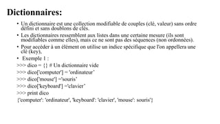 Dictionnaires:
• Un dictionnaire est une collection modifiable de couples (clé, valeur) sans ordre
défini et sans doublons de clés.
• Les dictionnaires ressemblent aux listes dans une certaine mesure (ils sont
modifiables comme elles), mais ce ne sont pas des séquences (non ordonnées).
• Pour accéder à un élément on utilise un indice spécifique que l'on appellera une
clé (key),
• Exemple 1 :
>>> dico = {} # Un dictionnaire vide
>>> dico['computer'] = 'ordinateur’
>>> dico['mouse'] ='souris’
>>> dico['keyboard'] ='clavier’
>>> print dico
{'computer': 'ordinateur', 'keyboard': 'clavier', 'mouse': souris'}
 