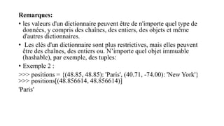 Remarques:
• les valeurs d'un dictionnaire peuvent être de n'importe quel type de
données, y compris des chaînes, des entiers, des objets et même
d'autres dictionnaires.
• Les clés d'un dictionnaire sont plus restrictives, mais elles peuvent
être des chaînes, des entiers ou. N’importe quel objet immuable
(hashable), par exemple, des tuples:
• Exemple 2 :
>>> positions = {(48.85, 48.85): 'Paris', (40.71, -74.00): 'New York'}
>>> positions[(48.856614, 48.856614)]
'Paris'
 