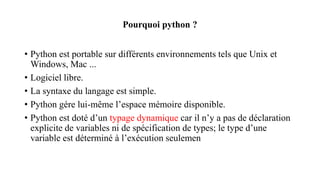 Pourquoi python ?
• Python est portable sur différents environnements tels que Unix et
Windows, Mac ...
• Logiciel libre.
• La syntaxe du langage est simple.
• Python gére lui-même l’espace mémoire disponible.
• Python est doté d’un typage dynamique car il n’y a pas de déclaration
explicite de variables ni de spécification de types; le type d’une
variable est déterminé à l’exécution seulemen
 