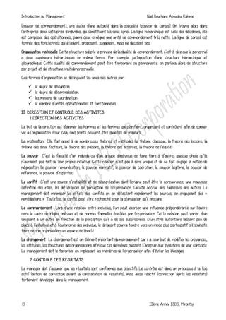 Introduction au Management Naili Bourhane Aboudou Rahime
10 IIème Année ISDG, Mirontsy
(pouvoir de commandement), une autre d'une autorité dans la spécialité (pouvoir de conseil). On trouve alors dans
l'entreprise deux catégories d'individus, qui constituent les deux lignes. La ligne hiérarchique est celle des décideurs, elle
est composée des opérationnels, parmi ceux-ci règne une unité de commandement très nette. La ligne de conseil est
formée des fonctionnels qui étudient, proposent, suggèrent, mais ne décident pas.
Organisation matricielle. Cette structure adopte le principe de la dualité de commandement, c'est-à-dire que le personnel
a deux supérieurs hiérarchiques en même temps. Par exemple, juxtaposition d'une structure hiérarchique et
géographique. Cette dualité de commandement peut être temporaire ou permanente: on parlera alors de structure
par projet et de structure multidimensionnelle.
Ces formes d’organisation se distinguent les unes des autres par :
 le degré de délégation.
 le degré de décentralisation.
 les moyens de coordination
 le nombre d’unités opérationnelles et fonctionnelles.
II. DIRECTION ET CONTROLE DES ACTIVITES
1. DIRECTION DES ACTIVITES
Le but de la direction est d’animer les hommes et les femmes qui planifient, organisent et contrôlent afin de donner
vie à l’organisation. Pour cela, cinq points peuvent être qualifiés de majeurs:
La motivation : Elle fait appel à de nombreuses théories et méthodes (la théorie classique, la théorie des besoins, la
théorie des deux facteurs, la théorie des pulsions, la théorie des attentes, la théorie de l’équité).
Le pouvoir : C’est la faculté d’un individu ou d’un groupe d’individus de faire faire à d’autres quelque chose qu’ils
n’auraient pas fait de leur propre initiative. Cette relation n’est pas à sens unique et de ce fait engage la notion de
négociation (le pouvoir rémunération, le pouvoir normatif, le pouvoir de coercition, le pouvoir légitime, le pouvoir de
référence, le pouvoir d’expertise).
Le conflit : C’est une source d’instabilité et de désagrégation dont l’origine peut être la concurrence, une mauvaise
définition des rôles, les différences de perception de l’organisation, l’acuité accrue des faiblesses des autres. Le
management doit minimiser les effets des conflits en en détectant rapidement les sources, en engageant des «
remédiations ». Toutefois, le conflit peut être recherché pour la stimulation qu’il procure.
Le commandement : Lors d’une relation entre individus, l’un peut exercer une influence prépondérante sur l’autre
dans le cadre de règles précises et de normes formelles édictées par l’organisation. Cette relation peut varier d’un
dirigeant à un autre en fonction de la perception qu’il a de ses subordonnés. D’un style autoritaire laissant peu de
place à l’initiative et à l’autonomie des individus, le dirigeant pourra tendre vers un mode plus participatif s’il souhaite
faire de son organisation un espace de liberté.
Le changement : Le changement est un élément important du management car il a pour but de modifier les croyances,
les attitudes, les structures des organisations afin que ces dernières puissent s’adapter aux évolutions de leur contexte.
Le management doit le favoriser en impliquant les membres de l’organisation afin d’éviter les blocages.
2. CONTROLE DES RESULTATS
Le manager doit s’assurer que les résultats sont conformes aux objectifs. Le contrôle est donc un processus à la fois
actif (action de correction avant la constatation de résultats), mais aussi réactif (correction après les résultats)
fortement développé dans le management.
 