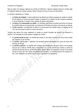 Introduction au Management Naili Bourhane Aboudou Rahime
11 IIème Année ISDG, Mirontsy
Selon les modes et les époques, l’approche du contrôle est différente. L’approche classique favorise le contrôle rigide
et traditionnel tandis qu’à l’opposé certaines théories favorisent la mise en œuvre de l’autocontrôle.
Le contrôle se décompose en 3 phases :
1. La fixation des standards : il s’agit de déterminer des éléments de référence auxquels est comparé le résultat.
Ils sont élaborés en fonction du résultat souhaité, se rapportent à un élément clé dont l’existence conditionne
le succès d’ensemble et résultent d’une synthèse de plusieurs observations.
2. La mesure et la communication du résultat : les techniques quantitatives de gestion permettent de mesurer
les résultats tandis que la communication vise à favoriser l’information des acteurs concernés par ces données.
3. L’action corrective : La modification de l’objectif, le renforcement d’un résultat obtenu ou l’inaction sont les
trois voies que peuvent prendre les actions correctives.
Toutefois, elles doivent être prises rapidement et prendre en compte l’ensemble des éléments qui influencent le
résultat. Il est nécessaire de retenir plusieurs typologies de contrôle :
 Le contrôle anticipé (à priori) : les résultats sont prédits et une action corrective est mise en œuvre avant
que l’opération ne soit terminée.
 Le contrôle « tout ou rien » : l’opération n’est accomplie qu’après être passée avec succès au travers d’un
processus de filtrage.
 Le contrôle à posteriori : les résultats sont comparés aux standards une fois que la tâche a été accomplie.
Quel que soit le mode de contrôle choisi, le management a ici un rôle essentiel pour prendre en compte les
réactions des hommes face au contrôle (absentéisme, apathie, départ de l’organisation..) surtout s’il est imposé.
Sa mise en œuvre doit tenir compte des aspirations du travailleur. Les standards doivent être négociés et il
doit y avoir adéquation du contrôle avec les autres composantes du management.
 