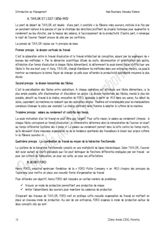 Introduction au Management Naili Bourhane Aboudou Rahime
13 IIème Année ISDG, Mirontsy
A. TAYLOR ET L'O.S.T. (1856-1915)
Le point de départ de TAYLOR est double : d’une part, il constate « la flânerie »des ouvriers, motivée à la fois par
un penchant naturel à la paresse et par la stratégie des directions profitant du progrès technique pour augmenter le
rendement au lieu d’inciter, par la hausse des salaires, à l’accroissement de la productivité. D’autre part, il remarque
le rejet de l’ouvrier faisant preuve de zèle par ses confrères.
La pensée de TAYLOR repose sur 4 principes de base:
Premier principe : la division verticale du travail.
C’est la séparation entre le travail d’exécution et le travail intellectuel de conception, assuré par les ingénieurs du «
bureau des méthodes ». Par la démarche scientifique (étude du poste, décomposition et simplification des gestes,
attribution d’un temps d’exécution à chaque tâche élémentaire), ils déterminent la seule bonne façon d’effectuer une
tâche (« the one best way »). Ainsi, TAYLOR, chargé d’améliorer les méthodes dans une entreprise minière, va jusqu’à
montrer au manœuvre la bonne façon de charger sa pelle pour atteindre la productivité quotidienne moyenne la plus
élevée.
Second principe : la division horizontale des tâches.
C’est la parcellisation des tâches entre opérateurs. A chaque opérateur est attribuée une tâche élémentaire, i.e. la
plus simple possible, afin d’automatiser et d’accélérer les gestes. La division horizontale des tâches, menée le plus loin
possible, aboutit au travail à la chaîne, innovation de FORD, appliquée à partir de 1913 dans ses usines. Au début du
siècle, cependant, les machines ne réalisent que des opérations simples : l’homme est irremplaçable pour les manipulations
complexes (changer la pièce par exemple). La chaîne contraint ainsi l’homme à adopter le rythme de la machine.
Troisième principe : salaire au rendement et contrôle des temps.
La seule motivation d’un tel travail ne peut être que l’argent. Pour cette raison, le salaire au rendement s’impose : à
chaque tâche correspond un temps d’exécution ; le chronomètre détermine alors la rémunération de l’ouvrier en écart
au temps référentiel (système des « bonis »). Le salaire au rendement permet donc la lutte contre les temps morts,
qu’ils découlent d’une mauvaise organisation ou de la tendance spontanée des travailleurs à choisir leur propre rythme
(« la flânerie ouvrière »).
Quatrième principe : La coordination du travail au moyen de la hiérarchie fonctionnelle.
Le système de la hiérarchie fonctionnelle consiste en une multiplicité de lignes hiérarchiques. Selon TAYLOR, l’ouvrier
doit avoir autant de chefs spécialisés que l’on peut distinguer de fonctions différentes impliquées par son travail : un
pour son rythme de fabrication, un pour ses outils, un pour ses affectations.
B. HENRY FORD
Henry FORD, industriel américain fondateur de la « FORD Motor Company » en 1903 s’inspire des principes du
Taylorisme pour mettre en place une nouvelle forme d’organisation du travail.
Pour atteindre son objectif, Henry FORD doit résoudre un certain nombre de problèmes :
 trouver un mode de production permettant une production de masse.
 limiter l’absentéisme des ouvriers pour maintenir les cadences de production.
S’inspirant des travaux de TAYLOR, FORD met en pratique cette nouvelle organisation du travail en mettant en
place un nouveau mode de production. Au sein de son entreprise, FORD organise le mode de production autour de
deux concepts clés qui sont :
 