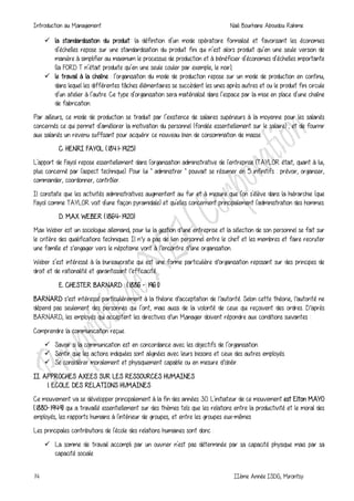 Introduction au Management Naili Bourhane Aboudou Rahime
14 IIème Année ISDG, Mirontsy
 la standardisation du produit: la définition d’un mode opératoire formalisé et favorisant les économies
d’échelles repose sur une standardisation du produit fini qui n’est alors produit qu’en une seule version de
manière à simplifier au maximum le processus de production et à bénéficier d’économies d’échelles importante
(la FORD T n’était produite qu’en une seule couler par exemple, le noir);
 le travail à la chaîne : l’organisation du mode de production repose sur un mode de production en continu,
dans lequel les différentes tâches élémentaires se succèdent les unes après autres et ou le produit fini circule
d’un atelier à l’autre. Ce type d’organisation sera matérialisé dans l’espace par la mise en place d’une chaîne
de fabrication.
Par ailleurs, ce mode de production se traduit par l’existence de salaires supérieurs à la moyenne pour les salariés
concernés ce qui permet d’améliorer la motivation du personnel (fondée essentiellement sur le salaire) ; et de fournir
aux salariés un revenu suffisant pour acquérir ce nouveau bien de consommation de masse.
C. HENRI FAYOL (1841-1925)
L'apport de Fayol repose essentiellement dans l'organisation administrative de l'entreprise (TAYLOR était, quant à lui,
plus concerné par l'aspect technique). Pour lui " administrer " pouvait se résumer en 5 infinitifs : prévoir, organiser,
commander, coordonner, contrôler.
Il constate que les activités administratives augmentent au fur et à mesure que l'on s'élève dans la hiérarchie (que
Fayol comme TAYLOR voit d'une façon pyramidale) et qu'elles concernent principalement l'administration des hommes.
D. MAX WEBER (1864-1920)
Max Weber est un sociologue allemand, pour lui la gestion d′une entreprise et la sélection de son personnel se fait sur
le critère des qualifications techniques. Il n′y a pas de lien personnel entre le chef et les membres et faire recruter
une famille et s′engager vers le népotisme vont à l′encontre d′une organisation.
Weber s’est intéressé à la bureaucratie qui est une forme particulière d′organisation reposant sur des principes de
droit et de rationalité et garantissant l′efficacité.
E. CHESTER BARNARD : (1886 - 1961)
BARNARD s′est intéressé particulièrement à la théorie d′acceptation de l′autorité. Selon cette théorie, l′autorité ne
dépend pas seulement des personnes qui l’ont, mais aussi de la volonté de ceux qui reçoivent des ordres. D′après
BARNARD, les employés qui acceptent les directives d′un Manager doivent répondre aux conditions suivantes :
Comprendre la communication reçue.
 Savoir si la communication est en concordance avec les objectifs de l’organisation.
 Sentir que les actions indiquées sont alignées avec leurs besoins et ceux des autres employés.
 Se considérer moralement et physiquement capable ou en mesure d′obéir.
II. APPROCHES AXEES SUR LES RESSOURCES HUMAINES
1. ECOLE DES RELATIONS HUMAINES
Ce mouvement va se développer principalement à la fin des années 30. L'initiateur de ce mouvement est Elton MAYO
(1880-1949) qui a travaillé essentiellement sur des thèmes tels que les relations entre la productivité et le moral des
employés, les rapports humains à l'intérieur de groupes, et entre les groupes eux-mêmes
Les principales contributions de l'école des relations humaines sont donc :
 La somme de travail accompli par un ouvrier n'est pas déterminée par sa capacité physique mais par sa
capacité sociale
 