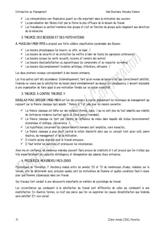 Introduction au Management Naili Bourhane Aboudou Rahime
15 IIème Année ISDG, Mirontsy
 Les rémunérations non financières jouent un rôle important dans la motivation des ouvriers
 La parcellisation des tâches n'est pas la forme la plus efficace de la division du travail
 Les travailleurs se sentent membres d'un groupe et c'est en fonction du groupe qu'ils réagissent aux directives
de la hiérarchie.
2. THEORIE DES BESOINS ET DES MOTIVATIONS
A. MASLOW (1908-1970) a proposé une forte célèbre classification pyramidale des Besoins :
 Les besoins physiologiques (se nourrir, se vêtir, se loger ...)
 Les besoins de sécurité et de protection (se mettre à l'abri de toutes les agressions extérieures)
 Les besoins sociaux (se sentir accepté, reconnu et compris des autres)
 Les besoins d'autosatisfaction ou égocentriques (se comprendre et se respecter soi-même)
 Les besoins d'accomplissement (création artistique, littérature, altruisme ...)
Les deux premiers niveaux correspondent à des besoins primaires.
Les trois autres sont dits secondaires. Schématiquement, tant qu’un niveau de besoin n’est pas correctement satisfait,
l’individu ne visera pas la satisfaction du besoin placé immédiatement au-dessus. En conséquence, il devient impossible
à une organisation de faire appel à une motivation fondée sur un besoin insatisfait.
3. THEORIE X CONTRE THEORIE Y
DOUGLAS MAC GREGOR (1906-1964) est l'un des premiers à rejeter globalement les techniques de management qui
reposent sur la théorie classique (qu'il appelle " théorie X ") et cela pour les raisons suivantes :
 La théorie classique est bâtie sur des modèles (Armée, église ...) qui ne sont plus du tout adaptés aux réalités
de l'entreprise moderne (surtout après la 2ème guerre mondiale) ;
 La théorie classique ne tient pas compte de l'influence du milieu dans laquelle elle évolue (environnement
économique et politique, concurrence ...) ;
 Les hypothèses concernant les comportements humains sont simplistes, voire inexactes ;
 La théorie classique a pour pivot central la notion d'autorité alors que ce concept n'est qu'un outil, parmi
d'autres, du management et de la motivation ;
 Il n'existe qu'une aversion pour le travail ennuyeux ;
 Il faut limiter les sanctions et promouvoir les récompenses.
Ainsi mis en confiance, de nombreux individus peuvent faire preuve de créativité et il est prouvé que l'on n’utilise que
très imparfaitement les capacités d'intelligence et d'imagination des salariés d'une entreprise.
4. FREDERICK HERZBERG (1923-2000)
Psychologue de formation, F. Herzberg réalisa entre les années 50 et 70 de nombreuses études, réalisées sur le
terrain, afin de déterminer avec précision quelles sont les motivations de l'homme et quelles conditions faut-il réunir
pour que l'homme s'épanouisse dans son travail.
Ses travaux l'ont conduit à une découverte importante en matière de psychologie du travail:
Les circonstances qui conduisent à la satisfaction du travail sont différentes de celles qui conduisent à une
insatisfaction. En d'autres termes, ce n'est pas parce que l'on va supprimer les causes d'insatisfaction que l'individu
sera satisfait. (Et vice-versa).
 
