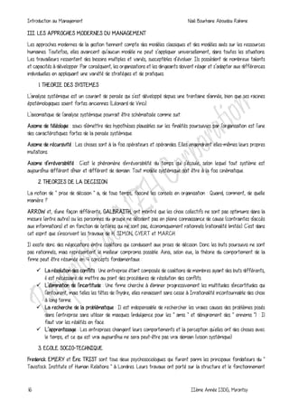 Introduction au Management Naili Bourhane Aboudou Rahime
16 IIème Année ISDG, Mirontsy
III. LES APPROCHES MODERNES DU MANAGEMENT
Les approches modernes de la gestion tiennent compte des modèles classiques et des modèles axés sur les ressources
humaines. Toutefois, elles avancent qu’aucun modèle ne peut s’appliquer universellement, dans toutes les situations.
Les travailleurs ressentent des besoins multiples et variés, susceptibles d’évoluer. Ils possèdent de nombreux talents
et capacités à développer. Par conséquent, les organisations et les dirigeants doivent réagir et s’adapter aux différences
individuelles en appliquant une variété de stratégies et de pratiques.
1. THEORIE DES SYSTEMES
L'analyse systémique est un courant de pensée qui s'est développé depuis une trentaine d'année, bien que ses racines
épistémologiques soient fortes anciennes (Léonard de Vinci).
L'axiomatique de l'analyse systémique pourrait être schématisée comme suit:
Axiome de téléologie : souci d'émettre des hypothèses plausibles sur les finalités poursuivies par l'organisation est l'une
des caractéristiques fortes de la pensée systémique.
Axiome de récursivité : Les choses sont à la fois opérateurs et opérandes. Elles engendrent elles-mêmes leurs propres
mutations.
Axiome d’irréversibilité : C'est le phénomène d'irréversibilité du temps qui s'écoule, selon lequel tout système est
aujourd'hui différent d'hier et différent de demain: Tout modèle systémique doit être à la fois cinématique.
2. THEORIES DE LA DECISION
La notion de " prise de décision " a, de tous temps, fasciné les conseils en organisation : Quand, comment, de quelle
manière ?
ARROW et, d'une façon différente, GALBRAITH, ont montré que les choix collectifs ne sont pas optimums dans la
mesure (entre autre) ou les personnes du groupe ne décident pas en pleine connaissance de cause (contraintes d'accès
aux informations) et en fonction de critères qui ne sont pas, économiquement rationnels (rationalité limitée). C'est dans
cet esprit que s'inscrivent les travaux de H. SIMON, CYERT et MARCH
Il existe donc des négociations entre coalitions qui conduisent aux prises de décision. Donc les buts poursuivis ne sont
pas rationnels, mais représentent le meilleur compromis possible. Ainsi, selon eux, la théorie du comportement de la
firme peut être résumée en 4 concepts fondamentaux :
 La résolution des conflits : Une entreprise étant composée de coalitions de membres ayant des buts différents,
il est nécessaire de mettre au point des procédures de résolution des conflits.
 L'élimination de l'incertitude : Une firme cherche à éliminer progressivement les multitudes d'incertitudes qui
l'entourent, mais telles les têtes de l'hydre, elles renaissent sans cesse à Irrationalité incontournable des choix
à long terme.
 La recherche de la problématique : Il est indispensable de rechercher les vraies causes des problèmes posés
dans l'entreprise sans utiliser de masques (indulgence pour les " amis " et dénigrement des " ennemis ") : Il
faut voir les réalités en face.
 L’apprentissage : Les entreprises changent leurs comportements et la perception qu'elles ont des choses avec
le temps, et ce qui est vrai aujourd'hui ne sera peut-être pas vrai demain (vision systémique).
3. ECOLE SOCIO-TECHNIQUE
Frederick EMERY et Éric TRIST sont tous deux psychosociologues qui furent parmi les principaux fondateurs du "
Tavistock Institute of Human Relations " à Londres. Leurs travaux ont porté sur la structure et le fonctionnement
 