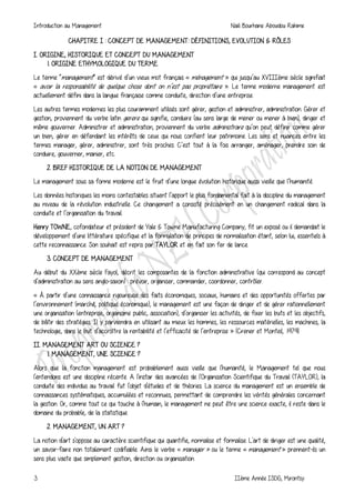 Introduction au Management Naili Bourhane Aboudou Rahime
3 IIème Année ISDG, Mirontsy
CHAPITRE I : CONCEPT DE MANAGEMENT: DÉFINITIONS, EVOLUTION & RÔLES
I. ORIGINE, HISTORIQUE ET CONCEPT DU MANAGEMENT
1. ORIGINE ETHYMOLOGIQUE DU TERME
Le terme “management” est dérivé d’un vieux mot français « ménagement » qui jusqu’au XVIIIème siècle signifiait
« avoir la responsabilité de quelque chose dont on n’est pas propriétaire ». Le terme moderne management est
actuellement défini dans la langue française comme conduite, direction d’une entreprise.
Les autres termes modernes les plus couramment utilisés sont gérer, gestion et administrer, administration. Gérer et
gestion, proviennent du verbe latin gerere qui signifie, conduire (au sens large de mener ou mener à bien), diriger et
même gouverner. Administrer et administration, proviennent du verbe administrare qu’on peut définir comme gérer
un bien, gérer en défendant les intérêts de ceux qui nous confient leur patrimoine. Les sens et nuances entre les
termes manager, gérer, administrer, sont très proches. C’est tout à la fois arranger, aménager, prendre soin de
conduire, gouverner, manier, etc.
2. BREF HISTORIQUE DE LA NOTION DE MANAGEMENT
Le management sous sa forme moderne est le fruit d’une longue évolution historique aussi vieille que l’humanité.
Les données historiques les moins contestables situent l’apport le plus fondamental fait à la discipline du management
au niveau de la révolution industrielle. Ce changement a consisté précisément en un changement radical dans la
conduite et l’organisation du travail.
Henry TOWNE, cofondateur et président de Yale & Towne Manufacturing Company, fit un exposé ou il demandait le
développement d’une littérature spécifique et la formulation de principes de normalisation étant, selon lui, essentiels à
cette reconnaissance. Son souhait est repris par TAYLOR et en fait son fer de lance.
3. CONCEPT DE MANAGEMENT
Au début du XXème siècle Fayol, décrit les composantes de la fonction administrative (qui correspond au concept
d’administration au sens anglo-saxon) : prévoir, organiser, commander, coordonner, contrôler.
« À partir d’une connaissance rigoureuse des faits économiques, sociaux, humains et des opportunités offertes par
l’environnement (marché, politique économique), le management est une façon de diriger et de gérer rationnellement
une organisation (entreprise, organisme public, association), d’organiser les activités, de fixer les buts et les objectifs,
de bâtir des stratégies. Il y parviendra en utilisant au mieux les hommes, les ressources matérielles, les machines, la
technologie, dans le but d’accroître la rentabilité et l’efficacité de l’entreprise » (Crener et Monteil, 1979).
II. MANAGEMENT ART OU SCIENCE ?
1. MANAGEMENT, UNE SCIENCE ?
Alors que la fonction management est probablement aussi vieille que l'humanité, le Management tel que nous
l'entendons est une discipline récente. A l'instar des avancées de l'Organisation Scientifique du Travail (TAYLOR), la
conduite des individus au travail fut l'objet d'études et de théories. La science du management est un ensemble de
connaissances systématiques, accumulées et reconnues, permettant de comprendre les vérités générales concernant
la gestion. Or, comme tout ce qui touche à l'humain, le management ne peut être une science exacte, il reste dans le
domaine du probable, de la statistique.
2. MANAGEMENT, UN ART ?
La notion d'art s'oppose au caractère scientifique qui quantifie, normalise et formalise. L'art de diriger est une qualité,
un savoir-faire non totalement codifiable. Ainsi le verbe « manager » ou le terme « management » prennent-ils un
sens plus vaste que simplement gestion, direction ou organisation.
 