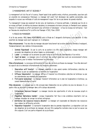 Introduction au Management Naili Bourhane Aboudou Rahime
4 IIème Année ISDG, Mirontsy
3. MANAGEMENT, ART ET SCIENCE ?
Le management est à la fois art et science, faisant appel à des qualités innées, intuitives, personnelles, aussi bien qu'à
un ensemble de connaissances théoriques. Le manager doit avant tout développer des qualités personnelles, sans
lesquelles le recours aux méthodes et outils de management risque fort de ne pas donner de grands résultats.
“Le management n'exige pas seulement du bon sens, de l'expérience, et diverses aptitudes ; il demande que l'on ait, à
un niveau suffisant, la maîtrise de plusieurs disciplines, la connaissance de divers principes, la familiarité avec quelques
théories. Et il demande un effort permanent pour entretenir et développer - à tous les niveaux de l'entreprise - tout
un faisceau de compétences.”(in La lettre du Manager nº382, Mars 2000).
4. ROLES DU MANAGER
A la fin des années 1960, Henry MINTZBERG suite à l'étude de 5 dirigeants d’entreprise, a pu identifier 10 rôles
essentiels du manager qu'on peut regrouper en 3 catégories :
Rôles interpersonnels : Trois des rôles du manager découlent directement de la notion d'autorité formelle et impliquent,
fondamentalement, des relations Interpersonnelles :
1. Symbole (figurehead) : De par la vertu de sa position à la tête d'une organisation, chaque manager doit
accomplir des obligations de nature légales ou cérémoniales.
2. Leader : Le manager est la personne qui guide toutes les activités des subordonnées et les motive.
3. Agent de liaison : Le manager crée et entretient des contacts aussi bien avec son environnement interne
qu'externe, pour le meilleur fonctionnement de l'entreprise.
Rôles informationnels : Le processus d'information est l'une des clés de la profession du manager. Trois rôles décrivent
les aspects liés à la dimension informationnelle du travail du gestionnaire :
1. Observateur actif (monitor) : Le manager rassemble le plus grand nombre d'informations collectées de
l'extérieur ou par ses subordonnées ou membres de l’organisation.
2. Diffuseur (disseminator) : Le manager diffuse et transmet les informations collectées de l'extérieur ou par
ses subordonnées aux membres de l'organisation.
3. Porte-parole (spokesman) : Le manager transmet l'information sur le plan de l'organisation à l'extérieur, au
conseil d'administration et autre.
Rôles décisionnels : Le manager joue le rôle principal dans l'élaboration de son système de prise de décisions. Il y a
quatre rôles qui décrivent le manager dans cette optique décisionnelle :
1. Entrepreneur (improver/changer) : Le manager cherche des opportunités et initie de nouveaux projets à
l’organisation.
2. Régulateur (disturbance handler) : Lorsque l'organisation fait face à des problèmes importants c'est au
manager d'essayer de corriger les actions entreprises.
3. Distributeur des ressources (resource allocator) : Le manager est responsable de l'allocation des ressources
pour réaliser les différentes activités.
4. Négociateur (negociator) : Il représente l'organisation dans les grandes négociations. La négociation c'est une
des obligations de la profession de manager, elle peut être quelquefois routinière mais ne peut en aucun cas
être esquivée. C'est une partie intégrante de sa profession.
 