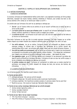 Introduction au Management Naili Bourhane Aboudou Rahime
5 IIème Année ISDG, Mirontsy
CHAPITRE II : RAPPELS ET DEVELOPPEMENTS SUR L’ENTREPRISE
I. LA NOTION D’ENTREPRISE
1. ESSAIS DE DEFINITIONS
En économie, l’entreprise est traditionnellement définie comme étant « une organisation économique, de forme juridique
déterminée, réunissant des moyens humains, matériels, immatériels et financiers, pour produire des biens ou des
services destinés à être vendus sur un marché pour réaliser un profit ».
On constate alors que l’entreprise d’un point de vue générique se distingue par :
 Son but : qui est l’essence même de son existence et qui est souvent confondu avec la nature du bien ou
service qu’elle produit.
 Les moyens qu’elle met en œuvre pour atteindre ce but : les objectifs de l’entreprise déterminent les moyens
humains, matériels, immatériels et financiers qu’elle va engager pour produire.
 La recherche du profit : une entreprise ne peut exister que si elle crée de la valeur ajoutée du fait même de
sa fonction de transformation.
Mais limiter l’entreprise en tant que telle à sa simple expression économique, c’est faire l’impasse sur un certain
nombre d’aspects qui rendent d’autant plus complexe la définition même de l’entreprise. Car celle-ci est aussi :
 Une entité autonome : lors de sa création, l’entreprise acquiert une personnalité qui dépasse sa simple
expression juridique. On attribue alors à l’entreprise une terminologie qui lui confère souvent des
caractéristiques d’être vivant : une entreprise naît, grandit, meure, agit avec morale (entreprise citoyenne…)
 Une entité qui modifie son environnement : par son action, une entreprise agit et réagit à son environnement
via notamment les externalités qu’elle produit (pollution, création d’emplois…). Elle change donc constamment
pour s’adapter aux évolutions de la sphère économique, sociale, juridique… dans laquelle elle évolue.
 Une organisation sociale : qui est le reflet des individus qui la composent et qui poursuivent eux-mêmes des
objectifs parfois différents de l’entreprise elle-même. L’entreprise est alors au cœur des conflits sociaux, le
lieu de cristallisation des problèmes plus généraux de la société.
 Un système complexe car ouvert : l’entreprise est constamment en relation avec un nombre important de
partenaires vers lesquels (et à partir desquels) elle échange des biens, des services, des hommes, des
informations.
2. CLASSIFICATION DES ENTREPRISES
Les entreprises peuvent être classifiées suivant plusieurs critères :
En fonction de leur activité :
 Entreprise artisanale : Elle vend une activité manuelle.
 Entreprise commerciale : Elle achète des biens qu’elle revend sans transformation.
 Entreprise industrielle : Elle transforme la matière première et vend des produits finis (ou semi-finis).
 Société de services : Elle revend un travail sans fabrication d'objet physique.
En fonction de leur secteur économique (déterminé par leur activité principale) :
 Secteur primaire (agriculture, pêche…)
 Secteur secondaire (industrie).
 Secteur tertiaire (services).
En fonction de leur taille et de leur impact économique :
 TPE (Très Petite Entreprise) : 1 personne.
 PME/PMI (Petites et Moyennes Entreprises/Petites et Moyennes Industries) : 2 à 500 personnes.
 