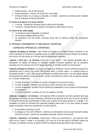 Introduction au Management Naili Bourhane Aboudou Rahime
6 IIème Année ISDG, Mirontsy
 Grande entreprise : plus de 500 personnes.
 Groupe d'entreprises : comporte une société mère et des filiales
 Entreprise étendue (ou en réseau, ou matricielle, ou virtuelle) : comprend une entreprise pilote travaillant
avec de nombreuses entreprises partenaires.
En fonction de la branche et du secteur d'activité :
 Le secteur : Ensemble des entreprises ayant la même activité principale.
 La branche : Ensemble d'unités de production fournissant un même produit ou service.
En fonction de leur statut juridique :
 Les entreprises privées (individuelles et sociétaires).
 Les entreprises publiques, gérées par l'État.
 Les associations à but non lucratif, entreprises privées dont les bénéfices doivent être intégralement
réinvestis.
II. APPROCHES, ENVIRONNEMENT ET FONCTIONS DE L’ENTREPRISE
1. DIFFERENTES APPROCHES DE L’ENTREPRISES
L’approche néo-classique de l’entreprise : Dans l’optique néo-classique qui a longtemps dominé, l’entreprise est une
unité de fabrication qui transforme un ensemble de biens en produits finis. Dans cette vision mécaniste de l'entreprise,
sa structure n’est pas précisée ou ne fait pas l’objet de développements importants.
L’approche « boîte noire » de l’entreprise (centrée sur un seul objectif) : Cette approche développée dans le
prolongement de l’analyse néo-classique de l’entreprise considère l’entreprise uniquement dans sa composante
économique qui est la recherche d’un profit maximal (hypothèse de rationalité complète de l’entrepreneur).
L’approche systémique de l’entreprise : Il se trouve que malgré leurs différences, toutes les entreprises peuvent être
représentées selon le principe d’un système. Nous pouvons définir le système comme « un ensemble d’unités en
interrelation mutuelle », ce qu’E. Morin précise en définissant un système comme étant « une unité globale organisée
d’interrelations entre éléments, actions ou individus ». Derrière cette définition se cache en fait une approche reposant
sur 4 concepts fondamentaux :
 La notion d’interaction : les éléments du système interagissent les uns envers les autres.
 La notion de globalité : l’ensemble n’est pas égal à la somme des parties qui le composent.
 La notion d’organisation : qui définit l’état du système (son organigramme) et son processus de fonctionnement
(son programme).
 La notion de complexité : le système est à la fois compliqué et incertain.
L’approche « managériale » de l’entreprise : Cette approche reflète les évolutions du système capitaliste dans lequel
de nombreuses entreprises se trouvent maintenant confrontées à une distinction de fait entre d’une part la propriété
de l’entreprise (détenue par les actionnaires) et d’autre part la gestion de l’entreprise (dévolue au « manager »). En
conséquence, les actions de l’entreprise sont maintenant analysées comme étant le fruit d’une coalition de groupes
d’agents économiques n’ayant pas nécessairement les mêmes objectifs :
 les actionnaires recherchent le profit.
 les managers ont des motifs différents : obtention de la rémunération (revenu) la plus importante possible,
recherche du pouvoir, recherche de reconnaissance (prestige), recherche de la sécurité.
L’approche « behavioriste » de l’entreprise : Appelée aussi « théorie des comportements », cette approche insiste
encore plus sur l’aspect « humain » de l’entreprise, c’est à dire sur le rôle que jouent les différents membres de
l’entreprise, en élargissant la notion de coalition d’intérêt à l’ensemble des groupes présents dans l’entreprise.
 