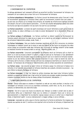 Introduction au Management Naili Bourhane Aboudou Rahime
7 IIème Année ISDG, Mirontsy
2. ENVIRONNEMENT DE L’ENTREPRISE
On distingue généralement sept composants différents qui permettent de définir l’environnement de l’entreprise. Ces
composants ont une incidence plus ou moins forte sur le fonctionnement de l’entreprise.
Les facteurs géographiques et démographiques : Ces facteurs couvrent des domaines assez vastes. D’une part, il s’agit
de l’environnement géographique de l’entreprise (climat, qualité de l’environnement, proximité d’une zone urbaine…)
qui peut avoir une influence sur la stratégie d’une entreprise, de l’ensemble des infrastructures logistiques (proximité
d’un aéroport, d’un port ou d’une desserte autoroutière…) et enfin de la situation démographique globale d’une nation
(la structure par âges de la population n’est pas neutre d’un point de vue économique).
Les facteurs socioculturels : Les besoins des agents économiques sont souvent déterminés en partie par les modes de
vie des individus, les valeurs esthétiques ou les modes de pensée (développement de la consommation éthique par
exemple).
Les facteurs juridiques et institutionnels : Ces facteurs constituent un élément essentiel du fonctionnement de
l’économie puisqu’ils déterminent les règles du jeu en vigueur sur un marché qui vont encadrer, conditionner l’activité
des entreprises (réglementation juridique, sociale, fiscale…).
Les facteurs technologiques : Dans une situation économique caractérisée par une forte concurrence, les évolutions
technologiques se traduisent souvent par la remise en cause des rapports de force entre les entreprises d’un même
secteur puisque son incorporation rapide dans l’entreprise peut lui procurer un avantage compétitif certain durable
ou temporaire (invention de nouveaux produits ou services –téléphone portable, web…).
Les facteurs concurrentiels : Concernent essentiellement les partenaires directs de l’entreprise qu’ils se situent en
amont ou en aval du processus productif. En amont, il s’agira du poids que les fournisseurs et plus généralement
l’évolution des marchés des principales ressources productives peuvent avoir sur le marché de l’entreprise (exemple :
évolution du prix des matières premières dans certaines productions). En aval, il s’agit du marché des clients de
l’entreprise, dont la structure, le nombre d’acteurs peut avoir des conséquences importantes sur le devenir de la firme
(exemple : les fournisseurs des entreprises de Télécommunication, poids de certaines associations de consommateurs).
Les facteurs sociaux : Cela concerne un aspect interne de l’entreprise puisque l’on entend par là l’analyse de la
motivation et de l’implication des personnels de l’entreprise (importance des syndicats, motivation du personnel…) qui
peut infléchir les décisions stratégiques de l’entreprise.
Les facteurs économiques : Il s’agit tout d’abord du système économique dans lequel évolue l’entreprise (système
capitaliste ou socialiste par exemple) mais il s’agit surtout de l’évolution des principales variables économiques (inflation,
croissance économique, évolution du taux de change, politique d’investissement, délocalisation…).
3. FONCTIONS ESSENTIELLES DE L’ENTREPRISE.
Direction : Entouré d'une équipe de conseillers et d'assistants ou aidé par une simple secrétaire, le directeur est le
représentant de l'entreprise vis-à-vis de ses propriétaires (actionnaires, société mère..), du fisc, de la Justice, des
syndicats, de l'administration, des collectivités locales.
Production : Elle met en œuvre des moyens de production pour fabriquer ou installer le produit selon les plans et
spécifications définis par le Département études avec les matières et composants fournis par le Service des
approvisionnements. Le Département de la production regroupe plusieurs services en contact avec le Département
études, le Département qualité : le service ordonnancement, le magasin outillage, le service méthodes…
Commerciale : responsable des ventes, assure la fonction marketing et la fonction de distribution. Elle s'organise pour
répondre aux questions du client. Il constitue un lien important entre la Direction de l'entreprise, le Département des
 