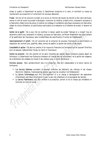 Introduction au Management Naili Bourhane Aboudou Rahime
8 IIème Année ISDG, Mirontsy
études et qualité, le Département de gestion, le Département production et le client, et entretient un réseau de
représentants qui prospectent et recherchent de nouveaux débouchés.
Etudes : Son but est de concevoir le produit ou le service en fonction des besoins du marché ou d'un client particulier,
estimer le coût de revient du produit à développer, rechercher les matières, produits bruts, composants nécessaires à
la fabrication, établir la liste des pièces, le matériel, les outillages et installations spécifiques nécessaires à la fabrication,
rédiger les notices d'utilisation, les spécifications particulières à la réalisation ou à l'utilisation du produit, et dessiner les
plans..
Gestion de la qualité : Elle a pour rôle de constituer le dossier qualité du produit fabriqué en y incluant tous les
documents relatifs aux composants et matières, processus de fabrication, certificats d'habilitation des sous-traitants
et de qualification des fournisseurs, gérer la bibliothèque des spécifications et normes de l'établissement.
Approvisionnement et achats : Elle est concernée par la recherche de nouveaux fournisseurs ou sous-traitants, la
négociation des contrats (prix, quantités, délais, normes de qualité..), la gestion des achats et des stocks.
Comptabilité et gestion : Elle gère les comptes et les ressources financières de l'entreprise tout en assurant l'interface
avec les banques, l'administration fiscale, les clients et fournisseurs.
Gestion du personnel : Son rôle essentiel est de gérer l'ensemble des salariés depuis l'embauche jusqu'au départ de
l'entreprise. Le Département des Ressources Humaines est chargé aussi du recrutement, de la gestion des stagiaires,
de la distribution des médailles du travail et des relations avec le Comité d'Entreprise.
Fonctions annexes : (Bien qu'indirectement liées à la production, elles sont indispensables à la bonne marche de
l'entreprise) :
 Les Services Généraux surveillent ou assurent l'entretien des bâtiments, des véhicules et des réseaux
(électricité, téléphone, transmission de données, gaz, voies de circulation..) de l'établissement.
 Le Service Informatique peut être très important s'il a en charge le développement des applications
informatiques spécifiques à l'entreprise. Il gère le parc des ordinateurs et la sauvegarde des données.
 Le Service Maintenance peut être rattaché à la production, surtout s'il n'a en charge que l'installation et
l'entretien de l'outil de travail.
 