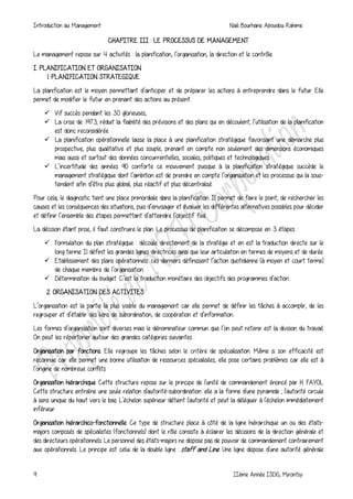Introduction au Management Naili Bourhane Aboudou Rahime
9 IIème Année ISDG, Mirontsy
CHAPITRE III : LE PROCESSUS DE MANAGEMENT
Le management repose sur 4 activités : la planification, l’organisation, la direction et le contrôle.
I. PLANIFICATION ET ORGANISATION
1. PLANIFICATION STRATEGIQUE
La planification est le moyen permettant d’anticiper et de préparer les actions à entreprendre dans le futur. Elle
permet de modifier le futur en prenant des actions au présent.
 Vif succès pendant les 30 glorieuses,
 La crise de 1973; réduit la fiabilité des prévisions et des plans qui en découlent; l’utilisation de la planification
est donc reconsidérée.
 La planification opérationnelle laisse la place à une planification stratégique favorisant une démarche plus
prospective, plus qualitative et plus souple, prenant en compte non seulement des dimensions économiques
mais aussi et surtout des données concurrentielles, sociales, politiques et technologiques.
 L’incertitude des années 90 conforte ce mouvement puisque à la planification stratégique succède le
management stratégique dont l’ambition est de prendre en compte l’organisation et les processus qui la sous-
tendent afin d’être plus global, plus réactif et plus décentralisé.
Pour cela, le diagnostic tient une place primordiale dans la planification. Il permet de faire le point, de rechercher les
causes et les conséquences des situations, puis d’envisager et évaluer les différentes alternatives possibles pour décider
et définir l’ensemble des étapes permettant d’atteindre l’objectif fixé.
La décision étant prise, il faut construire le plan. Le processus de planification se décompose en 3 étapes :
 Formulation du plan stratégique : découle directement de la stratégie et en est la traduction directe sur le
long terme. Il définit les grandes lignes directrices ainsi que leur articulation en termes de moyens et de durée.
 Etablissement des plans opérationnels: ces derniers définissent l’action quotidienne (à moyen et court terme)
de chaque membre de l’organisation.
 Détermination du budget. C’est la traduction monétaire des objectifs des programmes d’action.
2. ORGANISATION DES ACTIVITES
L’organisation est la partie la plus visible du management car elle permet de définir les tâches à accomplir, de les
regrouper et d’établir des liens de subordination, de coopération et d’information.
Les formes d’organisation sont diverses mais le dénominateur commun que l’on peut retenir est la division du travail.
On peut les répertorier autour des grandes catégories suivantes :
Organisation par fonctions. Elle regroupe les tâches selon le critère de spécialisation. Même si son efficacité est
reconnue car elle permet une bonne utilisation de ressources spécialisées, elle pose certains problèmes car elle est à
l’origine de nombreux conflits.
Organisation hiérarchique. Cette structure repose sur le principe de l'unité de commandement énoncé par H. FAYOL
Cette structure entraîne une seule relation d'autorité-subordination: elle a la forme d'une pyramide ; l'autorité circule
à sens unique du haut vers le bas. L'échelon supérieur détient l'autorité et peut la déléguer à l'échelon immédiatement
inférieur.
Organisation hiérarchico-fonctionnelle. Ce type de structure place à côté de la ligne hiérarchique un ou des états-
majors composés de spécialistes (fonctionnels) dont le rôle consiste à éclairer les décisions de la direction générale et
des directeurs opérationnels. Le personnel des états-majors ne dispose pas de pouvoir de commandement contrairement
aux opérationnels. Le principe est celui de la double ligne : staff and Line. Une ligne dispose d'une autorité générale
 