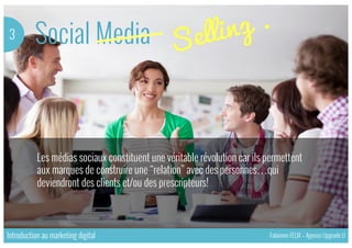 Social Media3
Les médias sociaux constituent une véritable révolution car ils permettent
aux marques de construire une “relation” avec des personnes…qui
deviendront des clients et/ou des prescripteurs!
Introduction au marketing digital Fabienne FELIX – Agence Upgrade U
 