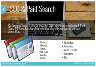 SEO & Paid Search4
Introduction au marketing digital Fabienne FELIX – Agence Upgrade U
Comprenons Search Engine Optimization (SEO) et référencement payant (Paid
Search). Ces outils sont probablement les plus critiques pour un marketer
aujourd’hui.
•  Adsense,
•  Adwords,
•  Trends,
•  Web tools,
•  Analytics,
•  AdMob
•  Social Bro,
•  Hootsuite,
•  Twitter counter,
•  statigram,
•  Etc…
 