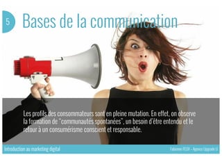 Bases de la communication5
Les profils des consommateurs sont en pleine mutation. En effet, on observe
la formation de “communautés spontanées”, un besoin d’être entendu et le
retour à un consumérisme conscient et responsable.
Introduction au marketing digital Fabienne FELIX – Agence Upgrade U
 