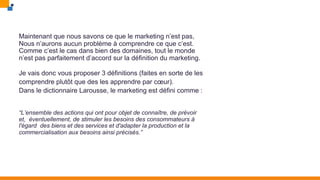 Maintenant que nous savons ce que le marketing n’est pas,
Nous n’aurons aucun problème à comprendre ce que c’est.
Comme c’est le cas dans bien des domaines, tout le monde
n’est pas parfaitement d’accord sur la définition du marketing.
Je vais donc vous proposer 3 définitions (faites en sorte de les
comprendre plutôt que des les apprendre par cœur).
Dans le dictionnaire Larousse, le marketing est défini comme :
“L’ensemble des actions qui ont pour objet de connaître, de prévoir
et, éventuellement, de stimuler les besoins des consommateurs à
l'égard des biens et des services et d'adapter la production et la
commercialisation aux besoins ainsi précisés.”
 