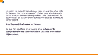 La notion clé qui est très justement mise en avant ici, c'est celle
de “besoins des consommateurs”. J’attire votre attention sur le
fait qu’à aucun moment on ne parle de “créer” des besoins. Et
pour cause ! S'il y a une chose sur laquelle tous les marketeurs
sont d’accord.
Il est impossible de créer un besoin.
Ce que l’on peut faire en revanche, c’est influencer le
comportement des consommateurs vis-à-vis d’un besoin
déjà existant.
 