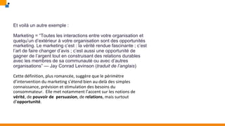 Et voilà un autre exemple :
Marketing = “Toutes les interactions entre votre organisation et
quelqu’un d’extérieur à votre organisation sont des opportunités
marketing. Le marketing c’est : la vérité rendue fascinante ; c’est
l’art de faire changer d’avis ; c’est aussi une opportunité de
gagner de l’argent tout en construisant des relations durables
avec les membres de sa communauté ou avec d’autres
organisations” — Jay Conrad Levinson (traduit de l’anglais)
Cette définition, plus romancée, suggère que le périmètre
d’intervention du marketing s’étend bien au-delà des simples
connaissance, prévision et stimulation des besoins du
consommateur. Elle met notamment l’accent sur les notions de
vérité, de pouvoir de persuasion, de relations, mais surtout
d’opportunité.
 