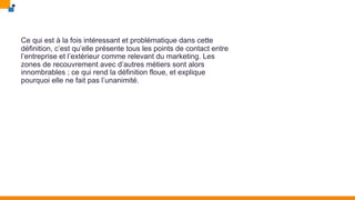 Ce qui est à la fois intéressant et problématique dans cette
définition, c’est qu’elle présente tous les points de contact entre
l’entreprise et l’extérieur comme relevant du marketing. Les
zones de recouvrement avec d’autres métiers sont alors
innombrables ; ce qui rend la définition floue, et explique
pourquoi elle ne fait pas l’unanimité.
 