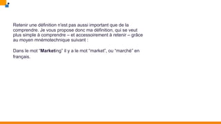 Retenir une définition n'est pas aussi important que de la
comprendre. Je vous propose donc ma définition, qui se veut
plus simple à comprendre – et accessoirement à retenir – grâce
au moyen mnémotechnique suivant :
Dans le mot “Marketing” il y a le mot “market”, ou “marché” en
français.
 