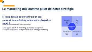 Le marketing mix comme pilier de notre stratégie
Si je ne devrais que retenir qu’un seul
concept de marketing fondamental, lequel ce
serait ?
Celui du marketing-mix, sans hésitation.
Aussi appelé les 4P du marketing, ce modèle vous permet
d’analyser et de définir les 4 piliers de toute stratégie marketing.
 