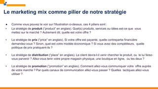 Le marketing mix comme pilier de notre stratégie
● Comme vous pouvez le voir sur l'illustration ci-dessus, ces 4 piliers sont :
• La stratégie de produit (“product” en anglais). Quel(s) produits, services ou idées est-ce que vous
mettez sur le marché ? Autrement dit, quelle est votre offre ?
• La stratégie de prix (“price” en anglais). Si votre offre est payante, quelle contrepartie financière
demandez-vous ? Sinon, quel est votre modèle économique ? Si vous avez des compétiteurs, quelle
politique de prix pratiquent-ils ?
• La stratégie de distribution (“place” en anglais). Le client devra-t-il venir chercher le produit, ou le lui ferez-
vous parvenir ? Allez-vous tenir votre propre magasin physique, une boutique en ligne, ou les deux ?
• La stratégie de promotion (“promotion” en anglais). Comment allez-vous communiquer votre offre auprès
de votre marché ? Par quels canaux de communication allez-vous passer ? Quelles tactiques allez-vous
utiliser ?
 