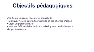 Objectifs pédagogiques
À la fin de ce cours, vous serez capable de :
• Expliquer l'intérêt du marketing digital et ses champs d'action
• Créer un plan marketing
• Mesurer l'efficacité des actions marketing avec les indicateurs
de performances
 