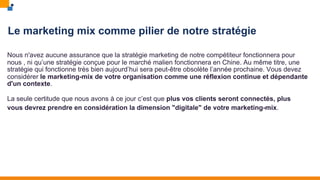 Le marketing mix comme pilier de notre stratégie
Nous n'avez aucune assurance que la stratégie marketing de notre compétiteur fonctionnera pour
nous , ni qu’une stratégie conçue pour le marché malien fonctionnera en Chine. Au même titre, une
stratégie qui fonctionne très bien aujourd’hui sera peut-être obsolète l’année prochaine. Vous devez
considérer le marketing-mix de votre organisation comme une réflexion continue et dépendante
d'un contexte.
La seule certitude que nous avons à ce jour c’est que plus vos clients seront connectés, plus
vous devrez prendre en considération la dimension "digitale" de votre marketing-mix.
 