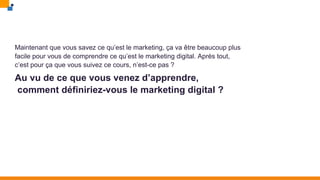 Maintenant que vous savez ce qu’est le marketing, ça va être beaucoup plus
facile pour vous de comprendre ce qu’est le marketing digital. Après tout,
c’est pour ça que vous suivez ce cours, n’est-ce pas ?
Au vu de ce que vous venez d’apprendre,
comment définiriez-vous le marketing digital ?
 