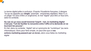 Le terme digital prête à confusion. D’après l’Académie française, il désigne
“ce qui se rapporte aux doigts” (exemple : empreintes digitales). Mais il y a
un piège ! En plus d’être un anglicisme, le mot “digital” peut être un faux-ami,
selon le contexte.
Au cas où ça vous aurait traversé l’esprit : non, le marketing digital
n’est pas “l’art de faciliter la rencontre entre l’offre et la demande en se
tournant les pouces”.
En fait, dans ce contexte, “digital” est un synonyme de “numérique” (au sens
informatique). Donc pour faire simple, on peut dire que si vos
actions marketing passent par un écran, alors vous faites du marketing
digital
 