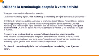 Utilisons la terminologie adaptée à votre activité
Vous vous posez peut-être la question suivante :
Les termes “marketing digital”, “web marketing” et “marketing en ligne” sont-ils tous synonymes ?
En théorie, il y a bien une subtilité. Alors que le “marketing digital” désigne l’ensemble des actions
marketing passant par un ou plusieurs canaux numériques (tous écrans confondus), le “web
marketing” et le “marketing en ligne” se limitent tous les deux aux actions marketing faites par le
biais d’Internet. Or, tous les écrans ne sont pas connectés à Internet. C’est donc là qu’est toute
la nuance.
En revanche, en pratique, les trois termes s’utilisent de manière interchangeable.
Je ne peux que vous recommander d’être précis dans le choix de vos mots. Cela dit, si vous
communiquez avec quelqu’un pour qui le terme “marketing sur Internet” est plus explicite que
“marketing digital”, je vous invite à choisir la simplicité plutôt que la précision.
En résumé : marketing digital = marketing en ligne + marketing hors ligne sur
écran.
 