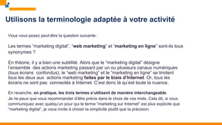 Utilisons la terminologie adaptée à votre activité
Vous vous posez peut-être la question suivante :
Les termes “marketing digital”, “web marketing” et “marketing en ligne” sont-ils tous
synonymes ?
En théorie, il y a bien une subtilité. Alors que le “marketing digital” désigne
l’ensemble des actions marketing passant par un ou plusieurs canaux numériques
(tous écrans confondus), le “web marketing” et le “marketing en ligne” se limitent
tous les deux aux actions marketing faites par le biais d’Internet. Or, tous les
écrans ne sont pas connectés à Internet. C’est donc là qu’est toute la nuance.
En revanche, en pratique, les trois termes s’utilisent de manière interchangeable.
Je ne peux que vous recommander d’être précis dans le choix de vos mots. Cela dit, si vous
communiquez avec quelqu’un pour qui le terme “marketing sur Internet” est plus explicite que
“marketing digital”, je vous invite à choisir la simplicité plutôt que la précision.
 
