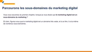 Parcourons les sous-domaines du marketing digital
Vous vous souvenez du premier chapitre, lorsque je vous disais que le marketing digital est un
sous-domaine du marketing ?
Eh bien, figurez-vous que le marketing digital est un domaine très vaste, et à ce titre, il a lui-même
de nombreux sous-domaines.
 