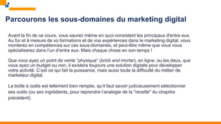 Parcourons les sous-domaines du marketing digital
Avant la fin de ce cours, vous saurez même en quoi consistent les principaux d'entre eux.
Au fur et à mesure de vo formations et de vos expériences dans le marketing digital, vous
monterez en compétences sur ces sous-domaines, et peut-être même que vous vous
spécialiserez dans l’un d’entre eux. Mais chaque chose en son temps !
Que vous ayez un point de vente “physique” (brick and mortar), en ligne, ou les deux, que
vous ayez un budget ou non, il existera toujours une solution digitale pour développer
votre activité. C’est ce qui fait la puissance, mais aussi toute la difficulté du métier de
marketeur digital.
La boîte à outils est tellement bien remplie, qu’il faut savoir judicieusement sélectionner
ses outils (ou ses ingrédients, pour reprendre l’analogie de la "recette" du chapitre
précédent).
 