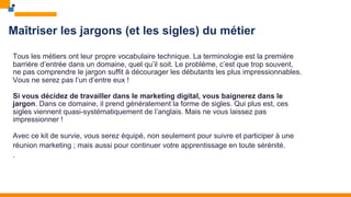 Maîtriser les jargons (et les sigles) du métier
Tous les métiers ont leur propre vocabulaire technique. La terminologie est la première
barrière d’entrée dans un domaine, quel qu’il soit. Le problème, c’est que trop souvent,
ne pas comprendre le jargon suffit à décourager les débutants les plus impressionnables.
Vous ne serez pas l’un d’entre eux !
Si vous décidez de travailler dans le marketing digital, vous baignerez dans le
jargon. Dans ce domaine, il prend généralement la forme de sigles. Qui plus est, ces
sigles viennent quasi-systématiquement de l’anglais. Mais ne vous laissez pas
impressionner !
Avec ce kit de survie, vous serez équipé, non seulement pour suivre et participer à une
réunion marketing ; mais aussi pour continuer votre apprentissage en toute sérénité.
.
 