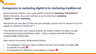 Comparons le marketing digital et le marketing traditionnel
Dans le premier chapitre, nous avons clarifié ce qu’est le marketing “fondamental”.
Dans le deuxième, nous avons précisé ce qu’on entend par marketing
“digital” et “web” marketing.
Maintenant que vous êtes à l'aise avec ces concepts, pouvez-vous en déduire ce que l'on
appelle le marketing “traditionnel” ?
Plus tôt dans le cours, pour illustrer le déclin de certains médias hors ligne, j'ai déjà
mentionné les encarts publicitaires papier : voilà un premier exemple de tactique
marketing très traditionnelle.
Mais vous en connaissez certainement d'autres :
• les catalogues, brochures, flyers et autres imprimés (“print media” en anglais) 🖨 ;
• la publicité à la radio ☎ ;
• la prospection par téléphone (“cold-calling” en anglais) ☎.
 