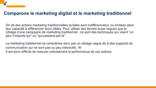 Comparons le marketing digital et le marketing traditionnel
On dit des actions marketing traditionnelles qu'elles sont indifférenciées, ou limitées dans
leur capacité à différencier leurs cibles. Pour utiliser des termes aussi vagues que le
ciblage d’une campagne de marketing traditionnel : ce sont des techniques qui visent “un
peu n’importe qui” ou “qui passera par là”.
Le marketing traditionnel se caractérise donc par un ciblage vague dû à des supports de
communication qui ne sont pas ou peu interactifs. 📠
Il est donc difficile de mesurer précisément la performance de ces actions.
 
