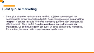 C’est quoi le marketing
● Sans plus attendre, rentrons dans le vif du sujet en commençant par
décortiquer le terme "marketing digital". Celui-ci suggère que le marketing
“digital” n’est pas la seule forme de marketing que l’on peut pratiquer. Et
effectivement ! C'est en fait l'un des nombreux sous-domaines du
marketing. La communication est aussi un sous-domaine du marketing.
Pour autant, les deux notions sont souvent confondues.
 