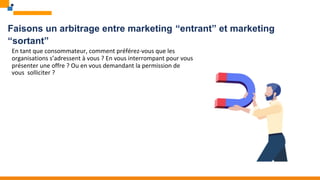 Faisons un arbitrage entre marketing “entrant” et marketing
“sortant”
En tant que consommateur, comment préférez-vous que les
organisations s’adressent à vous ? En vous interrompant pour vous
présenter une offre ? Ou en vous demandant la permission de
vous solliciter ?
 