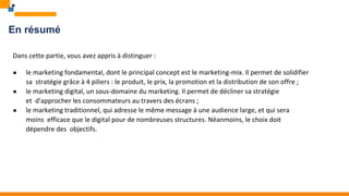 En résumé
Dans cette partie, vous avez appris à distinguer :
● le marketing fondamental, dont le principal concept est le marketing-mix. Il permet de solidifier
sa stratégie grâce à 4 piliers : le produit, le prix, la promotion et la distribution de son offre ;
● le marketing digital, un sous-domaine du marketing. Il permet de décliner sa stratégie
et d'approcher les consommateurs au travers des écrans ;
● le marketing traditionnel, qui adresse le même message à une audience large, et qui sera
moins efficace que le digital pour de nombreuses structures. Néanmoins, le choix doit
dépendre des objectifs.
 