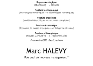 Marc HALEVY
Pourquoi un nouveau management ?
Rupture écologique 
(abondance —> pénurie)
Rupture technologique 
(technologies mécaniques —> technologies numériques)
Rupture organique 
(modèles hiérarchiques —> modèles complexes)
Rupture économique 
(économie de masse et de prix —> intelligence et valeur)
Rupture philosophique 
(Réussir DANS la vie —> Réussir MA vie)
Prospective 2025 - Les 5 ruptures
 