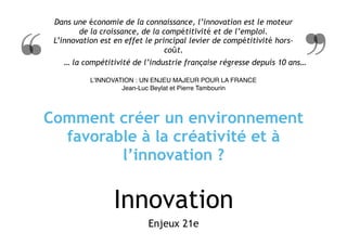 Innovation
Enjeux 21e
Dans une économie de la connaissance, l’innovation est le moteur
de la croissance, de la compétitivité et de l’emploi.  
L’innovation est en effet le principal levier de compétitivité hors-
coût.
L’INNOVATION : UN ENJEU MAJEUR POUR LA FRANCE 
Jean-Luc Beylat et Pierre Tambourin
… la compétitivité de l’industrie française régresse depuis 10 ans…
Comment créer un environnement
favorable à la créativité et à
l’innovation ?
 