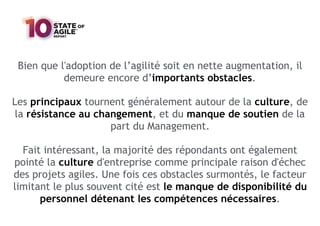 Bien que l'adoption de l’agilité soit en nette augmentation, il
demeure encore d’importants obstacles.
Les principaux tournent généralement autour de la culture, de
la résistance au changement, et du manque de soutien de la
part du Management.
Fait intéressant, la majorité des répondants ont également
pointé la culture d'entreprise comme principale raison d'échec
des projets agiles. Une fois ces obstacles surmontés, le facteur
limitant le plus souvent cité est le manque de disponibilité du
personnel détenant les compétences nécessaires.
 