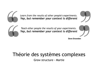 Théorie des systèmes complexes
Grow structure - Martie
Learn from the results of other people's experiments.
Yep, but remember your context is different
Dave Snowden
Teach other people the results of your experiments.
Yep, but remember your context is different
 