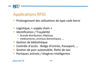 Applications RFID
   Prolongement des utilisations de type code barre

   Logistique, « supply chain »
   Identification / Traçabilité
       Grande distribution, hôpitaux,
       médicaments, animaux domestiques, …
   Gestion de bibliothèque
   Contrôle d’accès - Badge d’entrée, Passeport, …
   Gestion de parc automobile, flotte de taxi
   Portiques antivols / étagères intelligentes

www.net-7.fr                  - 12 -
 