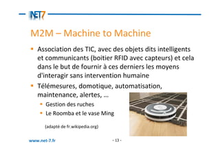 M2M – Machine to Machine
   Association des TIC, avec des objets dits intelligents
   et communicants (boitier RFID avec capteurs) et cela
   dans le but de fournir à ces derniers les moyens
   d'interagir sans intervention humaine
   Télémesures, domotique, automatisation,
   maintenance, alertes, …
       Gestion des ruches
       Le Roomba et le vase Ming

       (adapté de fr.wikipedia.org)

www.net-7.fr                          - 13 -
 