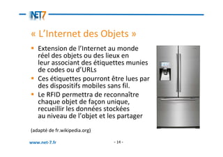 « L’Internet des Objets »
   Extension de l’Internet au monde
   réel des objets ou des lieux en
   leur associant des étiquettes munies
   de codes ou d’URLs
   Ces étiquettes pourront être lues par
   des dispositifs mobiles sans fil.
   Le RFID permettra de reconnaître
   chaque objet de façon unique,
   recueillir les données stockées
   au niveau de l’objet et les partager
(adapté de fr.wikipedia.org)

www.net-7.fr                   - 14 -
 