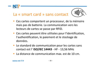 La « smart card » sans contact
   Ces cartes comportent un processeur, de la mémoire
   mais pas de batterie. La communication vers les
   lecteurs de cartes se passe par RFID.
   Ces cartes peuvent être utilisées pour l’identification,
   l’authentification, le paiement et le stockage de
   données.
   Le standard de communication pour les cartes sans
   contact est l’ ISO/IEC 14443 - HF - 13,56 MHz
   La distance de communication max. est de 10 cm.

www.net-7.fr                 - 16 -
 
