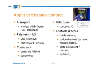 Applis cartes sans contact
   Transport                            Billettique         Photo. –
                                                           MasterCard
       Navigo, Vélib, Oyster              concerts, JO
       (UK), télépéage                  Contrôle d’accès
   Paiement - US                          clé de voiture,
       Visa PayWave,                      badge d’entrée (bureau,
       MasterCard PayPass                 maison, hôtel),
   Commerce                               carte d’étudiant /
       cartes de fidélité                 cantine,
       couponing                          forfait ski, …


www.net-7.fr                   - 17 -
 
