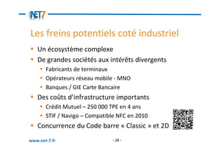 Les freins potentiels coté industriel
   Un écosystème complexe
   De grandes sociétés aux intérêts divergents
       Fabricants de terminaux
       Opérateurs réseau mobile - MNO
       Banques / GIE Carte Bancaire
   Des coûts d’infrastructure importants
       Crédit Mutuel – 250 000 TPE en 4 ans
       STIF / Navigo – Compatible NFC en 2010
   Concurrence du Code barre « Classic » et 2D
www.net-7.fr                   - 28 -
 